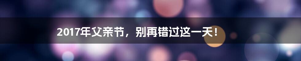 2017年父亲节，别再错过这一天！