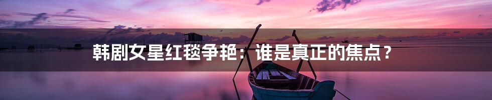 韩剧女星红毯争艳：谁是真正的焦点？