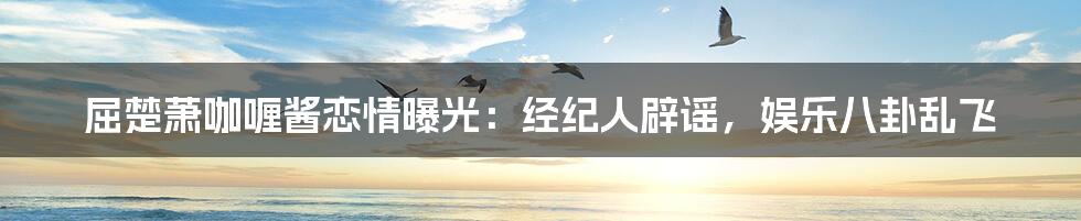 屈楚萧咖喱酱恋情曝光:经纪人辟谣,娱乐八卦乱飞