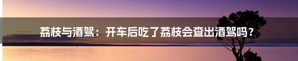 荔枝与酒驾：开车后吃了荔枝会查出酒驾吗？