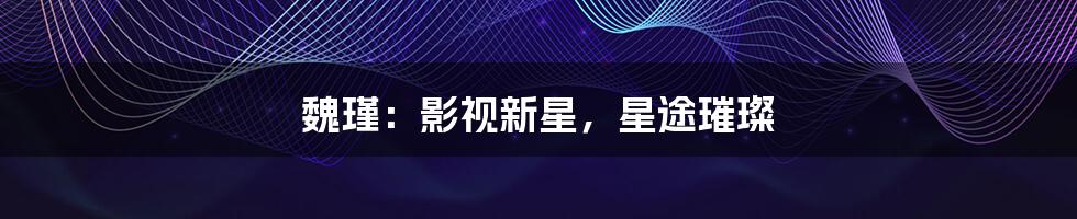 魏瑾：影视新星，星途璀璨