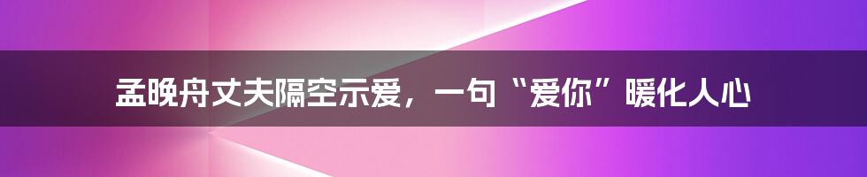 孟晚舟丈夫隔空示爱,一句“爱你”暖化人心