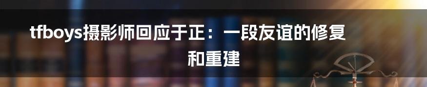 tfboys摄影师回应于正:一段友谊的修复和重建