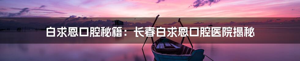 白求恩口腔秘籍：长春白求恩口腔医院揭秘