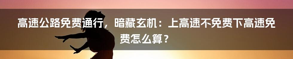 高速公路免费通行，暗藏玄机：上高速不免费下高速免费怎么算？