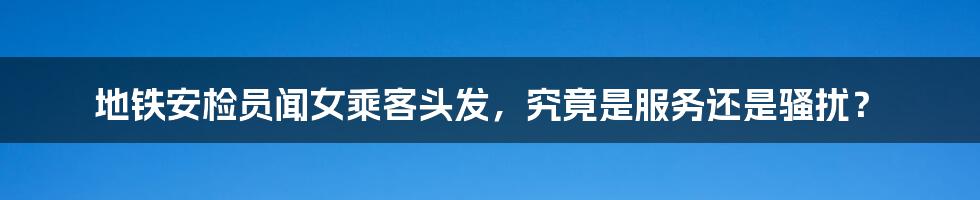 地铁安检员闻女乘客头发,究竟是服务还是骚扰?
