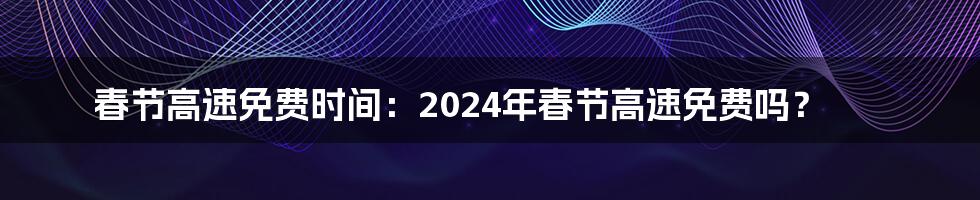 春节高速免费时间：2024年春节高速免费吗？