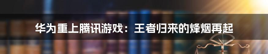 华为重上腾讯游戏:王者归来的烽烟再起