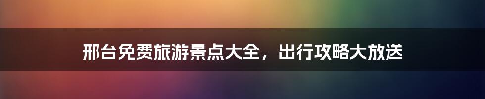 邢台免费旅游景点大全，出行攻略大放送