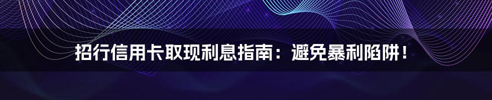 招行信用卡取现利息指南:避免暴利陷阱!