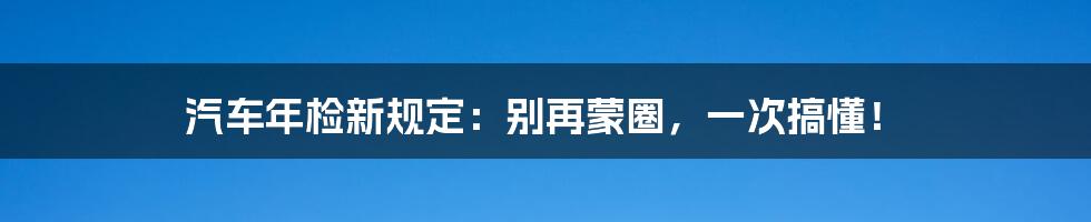 汽车年检新规定:别再蒙圈,一次搞懂!