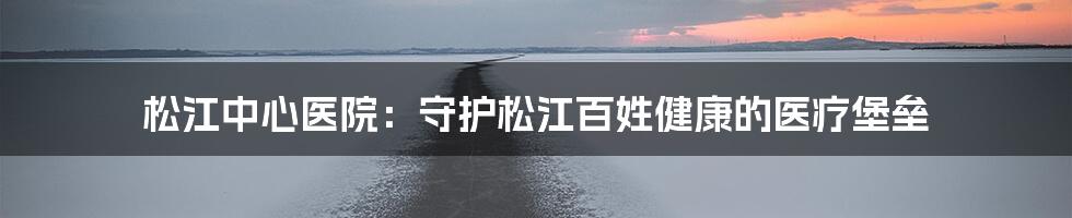 松江中心医院:守护松江百姓健康的医疗堡垒