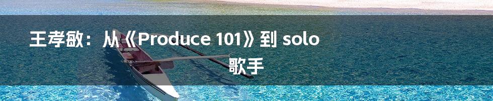 王孝敏:从《Produce 101》到 solo 歌手