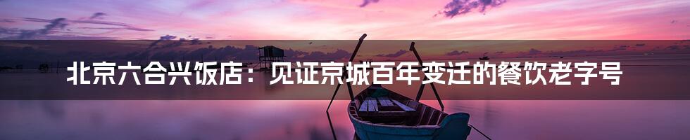 北京六合兴饭店:见证京城百年变迁的餐饮老字号