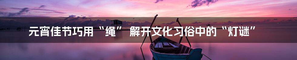 元宵佳节巧用“绳” 解开文化习俗中的“灯谜”