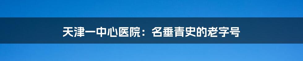 天津一中心医院:名垂青史的老字号