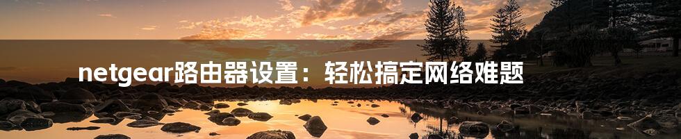 netgear路由器设置:轻松搞定网络难题