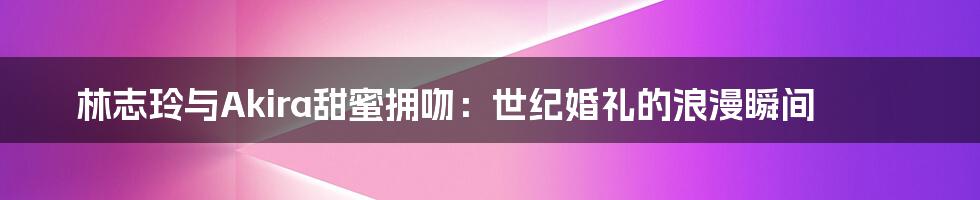 林志玲与Akira甜蜜拥吻：世纪婚礼的浪漫瞬间