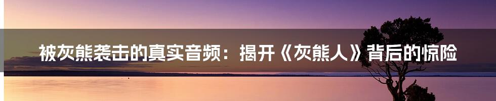 被灰熊袭击的真实音频：揭开《灰熊人》背后的惊险