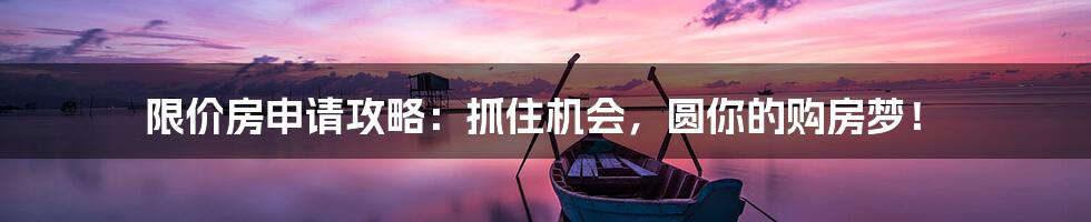 限价房申请攻略：抓住机会，圆你的购房梦！