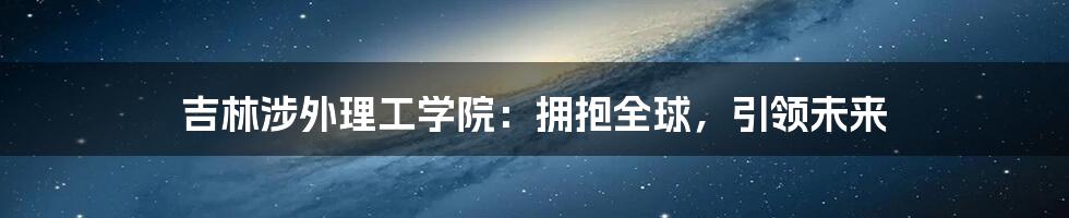 吉林涉外理工学院：拥抱全球，引领未来