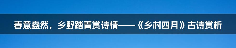 春意盎然,乡野踏青赏诗情——《乡村四月》古诗赏析