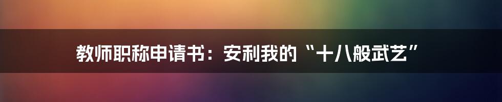 教师职称申请书：安利我的“十八般武艺”
