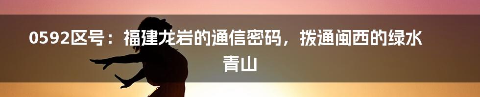 0592区号：福建龙岩的通信密码，拨通闽西的绿水青山