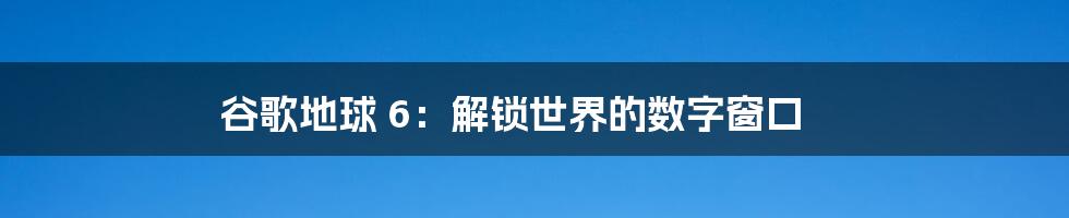 谷歌地球 6：解锁世界的数字窗口