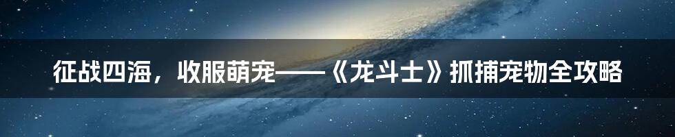 征战四海，收服萌宠——《龙斗士》抓捕宠物全攻略