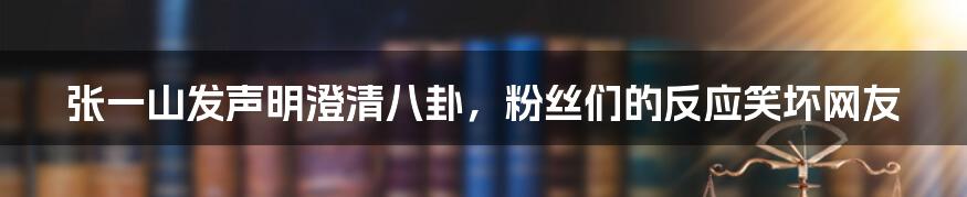 张一山发声明澄清八卦,粉丝们的反应笑坏网友
