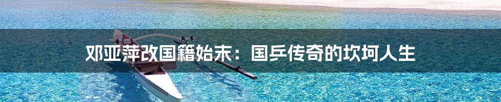 邓亚萍改国籍始末:国乒传奇的坎坷人生