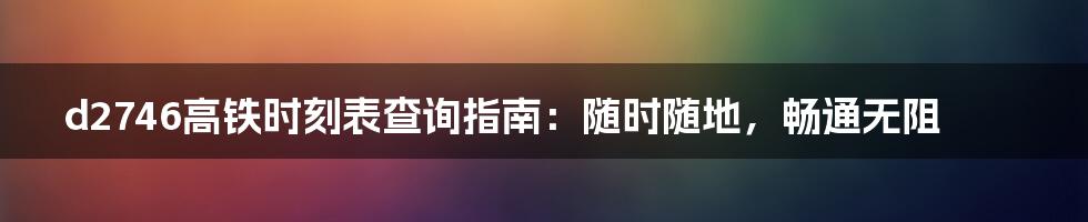 d2746高铁时刻表查询指南:随时随地,畅通无阻