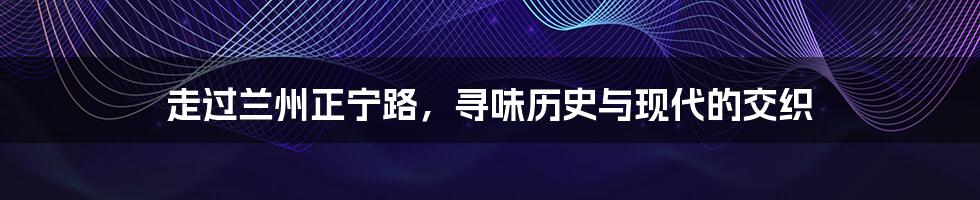 走过兰州正宁路,寻味历史与现代的交织