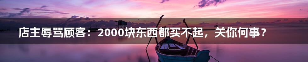 店主辱骂顾客:2000块东西都买不起,关你何事?