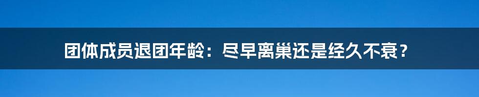 团体成员退团年龄：尽早离巢还是经久不衰？