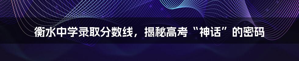 衡水中学录取分数线，揭秘高考“神话”的密码