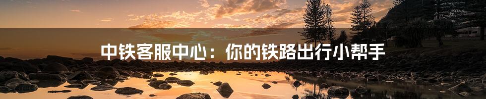 中铁客服中心:你的铁路出行小帮手