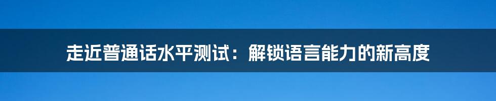 走近普通话水平测试：解锁语言能力的新高度