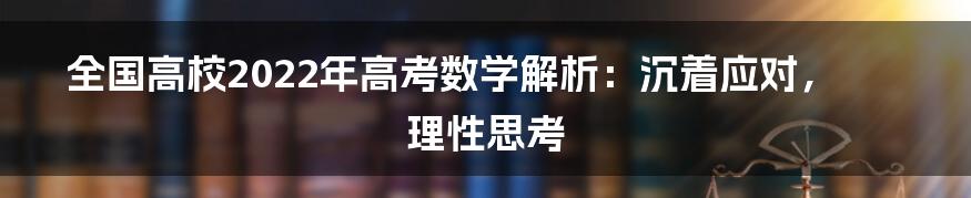 全国高校2022年高考数学解析:沉着应对,理性思考