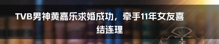 TVB男神黄嘉乐求婚成功,牵手11年女友喜结连理
