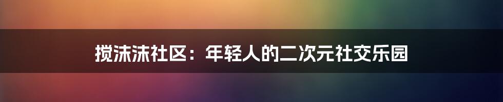 搅沫沫社区:年轻人的二次元社交乐园