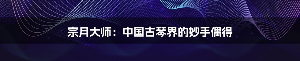 宗月大师:中国古琴界的妙手偶得