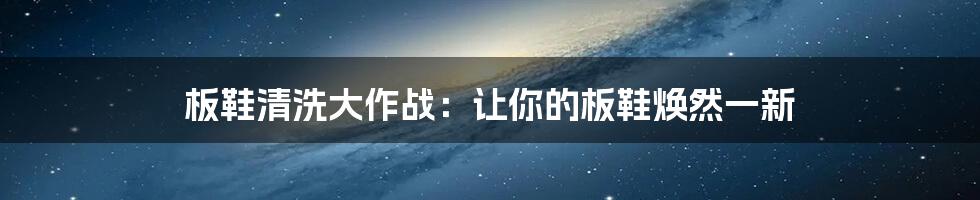 板鞋清洗大作战：让你的板鞋焕然一新