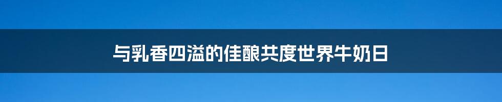 与乳香四溢的佳酿共度世界牛奶日
