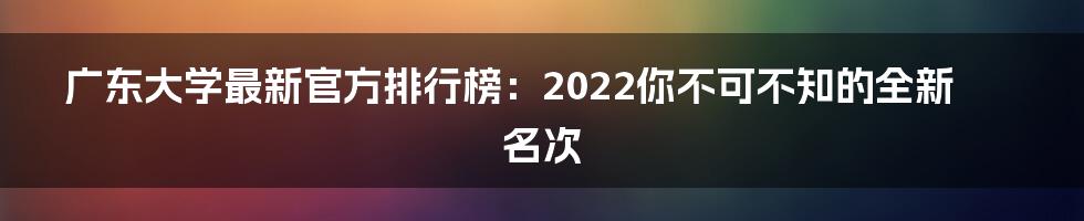 广东大学最新官方排行榜：2022你不可不知的全新名次