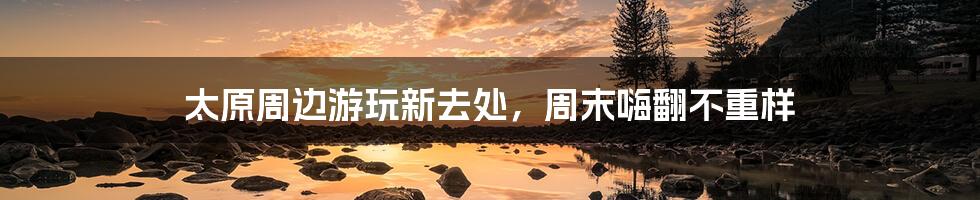 太原周边游玩新去处，周末嗨翻不重样
