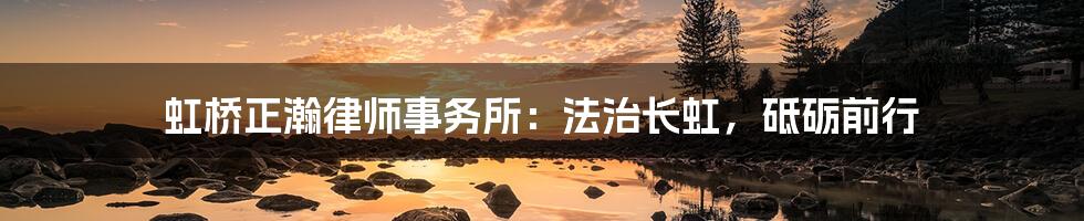虹桥正瀚律师事务所：法治长虹，砥砺前行