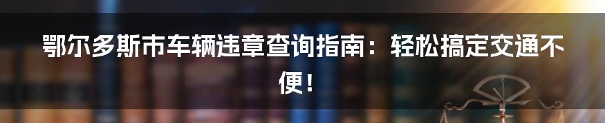 鄂尔多斯市车辆违章查询指南：轻松搞定交通不便！