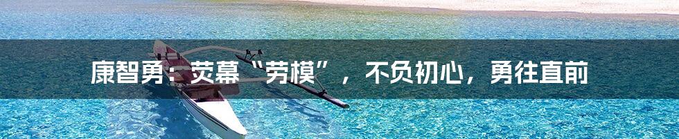 康智勇:荧幕“劳模”,不负初心,勇往直前